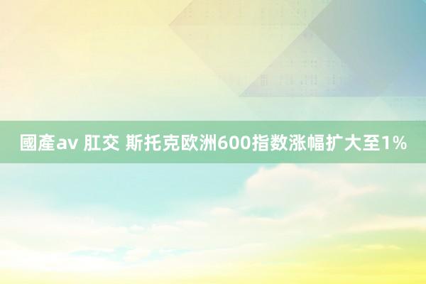 國產av 肛交 斯托克欧洲600指数涨幅扩大至1%