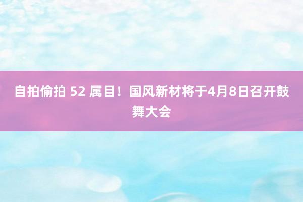 自拍偷拍 52 属目！国风新材将于4月8日召开鼓舞大会