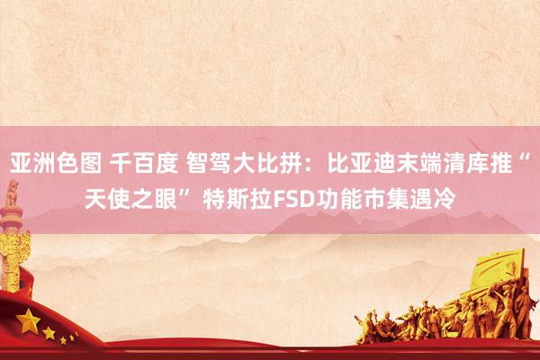 亚洲色图 千百度 智驾大比拼：比亚迪末端清库推“天使之眼” 特斯拉FSD功能市集遇冷