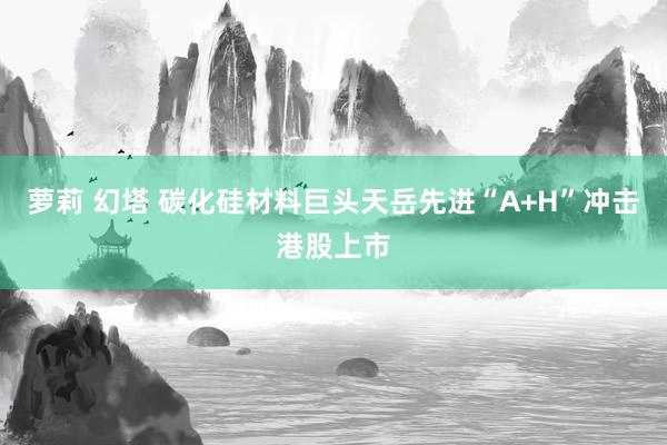 萝莉 幻塔 碳化硅材料巨头天岳先进“A+H”冲击港股上市