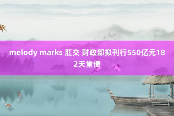 melody marks 肛交 财政部拟刊行550亿元182天堂债