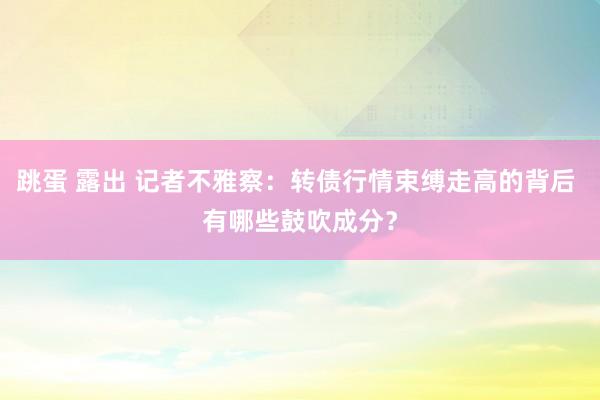 跳蛋 露出 记者不雅察：转债行情束缚走高的背后 有哪些鼓吹成分？