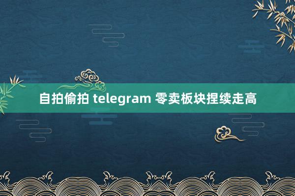 自拍偷拍 telegram 零卖板块捏续走高