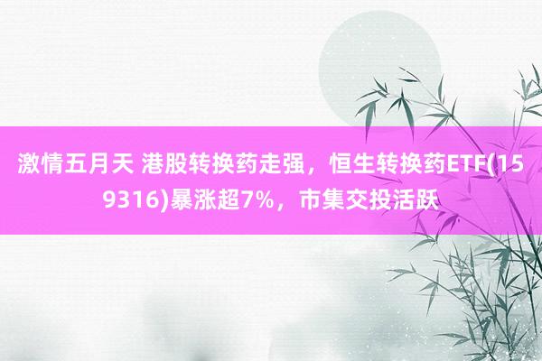 激情五月天 港股转换药走强，恒生转换药ETF(159316)暴涨超7%，市集交投活跃