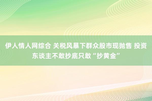 伊人情人网综合 关税风暴下群众股市现抛售 投资东谈主不敢抄底只敢“抄黄金”