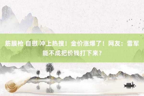 筋膜枪 自慰 冲上热搜！金价涨爆了！网友：雷军能不成把价钱打下来？